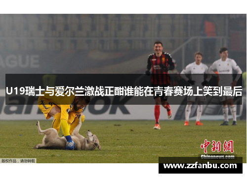 U19瑞士与爱尔兰激战正酣谁能在青春赛场上笑到最后