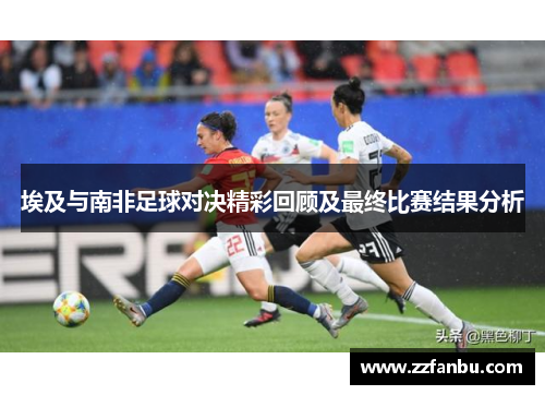 埃及与南非足球对决精彩回顾及最终比赛结果分析